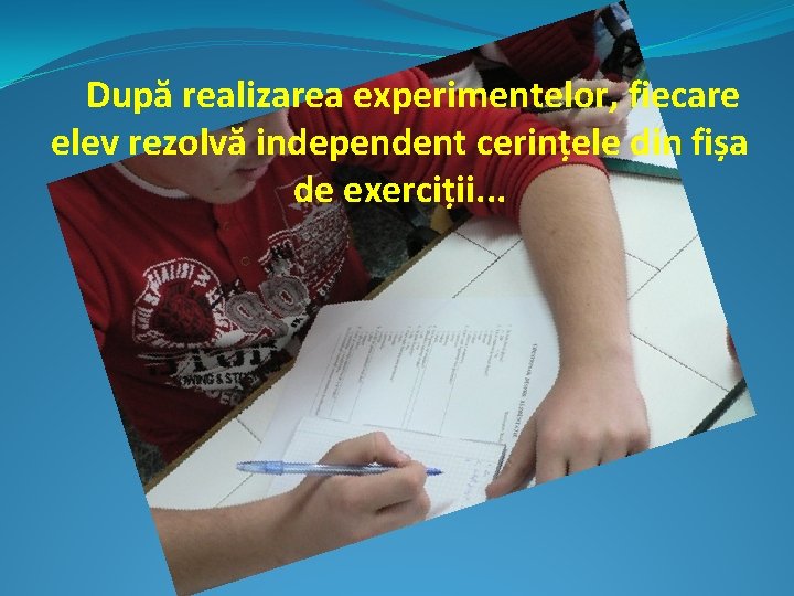 După realizarea experimentelor, fiecare elev rezolvă independent cerințele din fișa de exerciții. . .