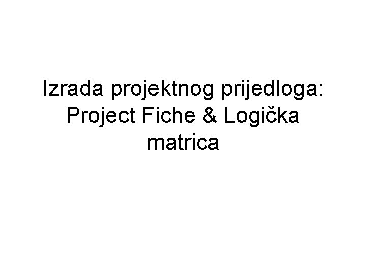 Izrada projektnog prijedloga: Project Fiche & Logička matrica Izrada projektnog prijedloga: Project Fiche & Logička matrica