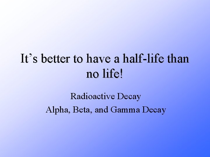 It’s better to have a half-life than no life! Radioactive Decay Alpha, Beta, and