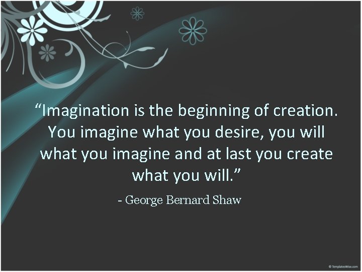 “Imagination is the beginning of creation. You imagine what you desire, you will what