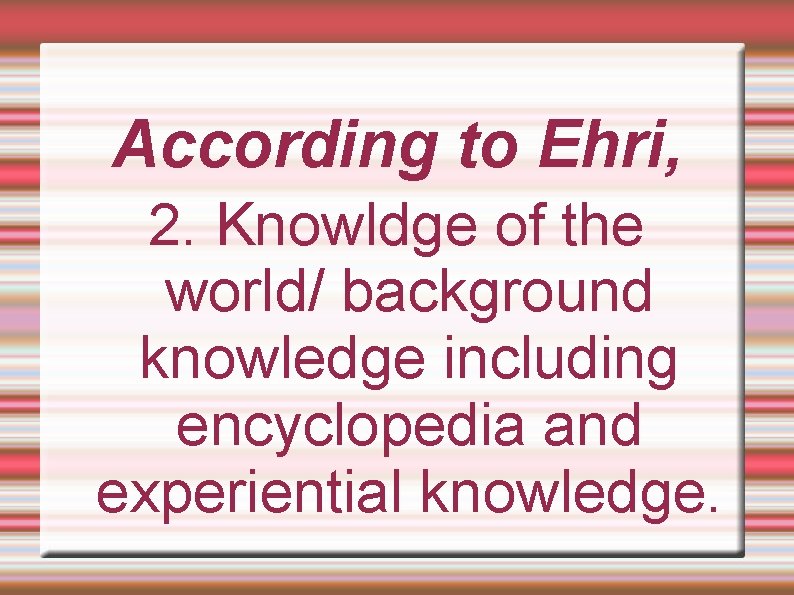 According to Ehri, 2. Knowldge of the world/ background knowledge including encyclopedia and experiential