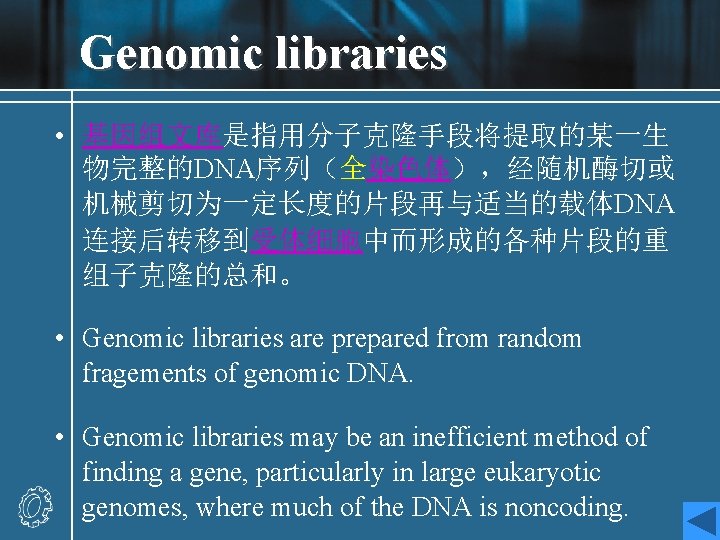 Genomic libraries • 基因组文库是指用分子克隆手段将提取的某一生 物完整的DNA序列（全染色体），经随机酶切或 机械剪切为一定长度的片段再与适当的载体DNA 连接后转移到受体细胞中而形成的各种片段的重 组子克隆的总和。 • Genomic libraries are prepared from