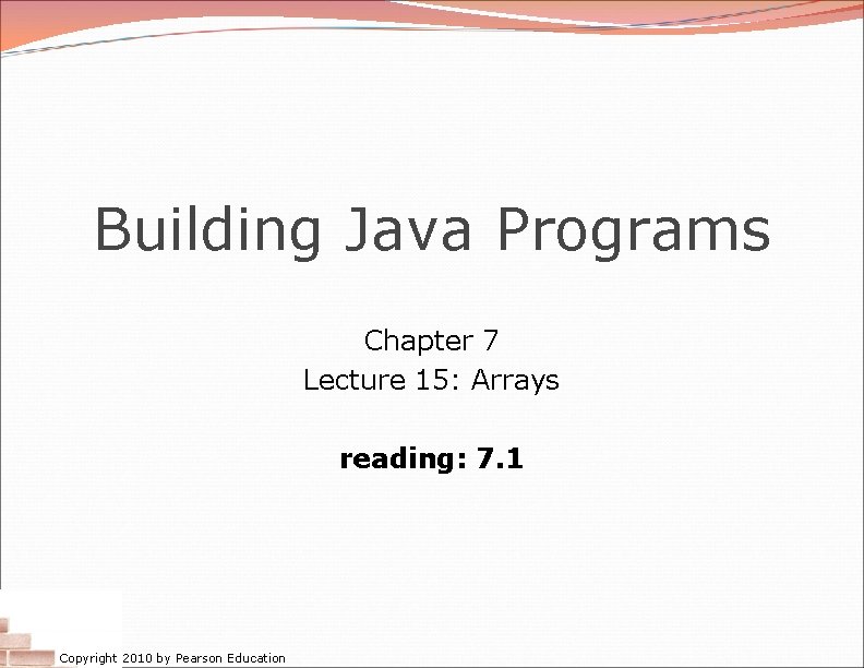 Building Java Programs Chapter 7 Lecture 15: Arrays reading: 7. 1 Copyright 2010 by
