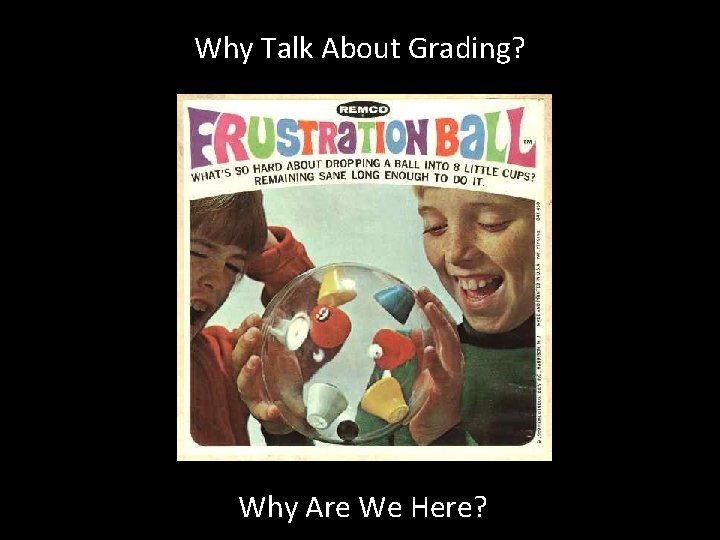 Why Talk About Grading? Why Are We Here? 