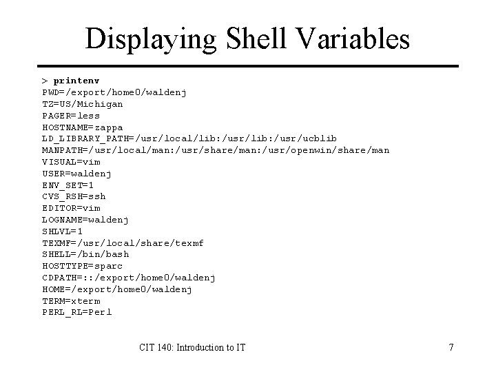 Displaying Shell Variables > printenv PWD=/export/home 0/waldenj TZ=US/Michigan PAGER=less HOSTNAME=zappa LD_LIBRARY_PATH=/usr/local/lib: /usr/ucblib MANPATH=/usr/local/man: /usr/share/man: Displaying Shell Variables > printenv PWD=/export/home 0/waldenj TZ=US/Michigan PAGER=less HOSTNAME=zappa LD_LIBRARY_PATH=/usr/local/lib: /usr/ucblib MANPATH=/usr/local/man: /usr/share/man: