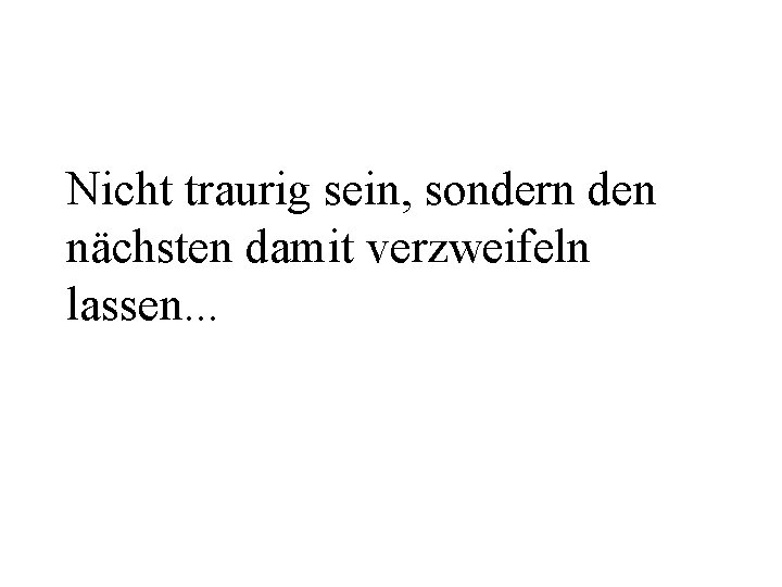 Nicht traurig sein, sondern den nächsten damit verzweifeln lassen. . . 