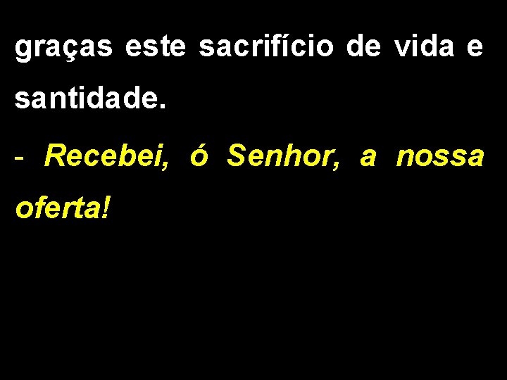 graças este sacrifício de vida e santidade. - Recebei, ó Senhor, a nossa oferta!