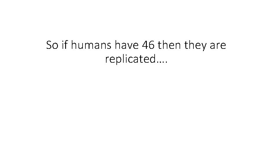 So if humans have 46 then they are replicated…. 