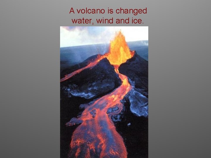 A volcano is changed water, wind and ice. 