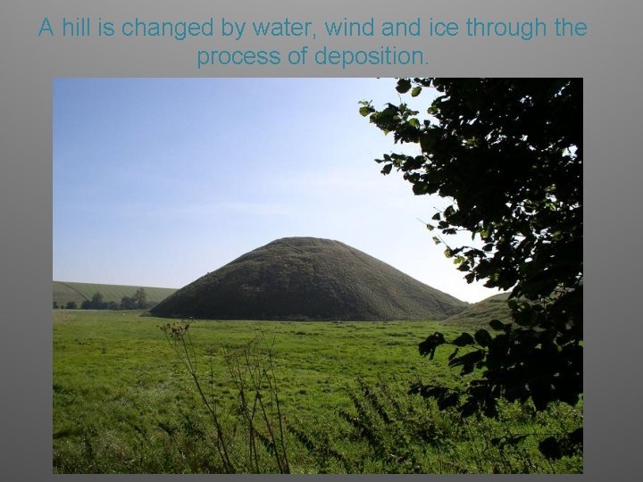 A hill is changed by water, wind and ice through the process of deposition.