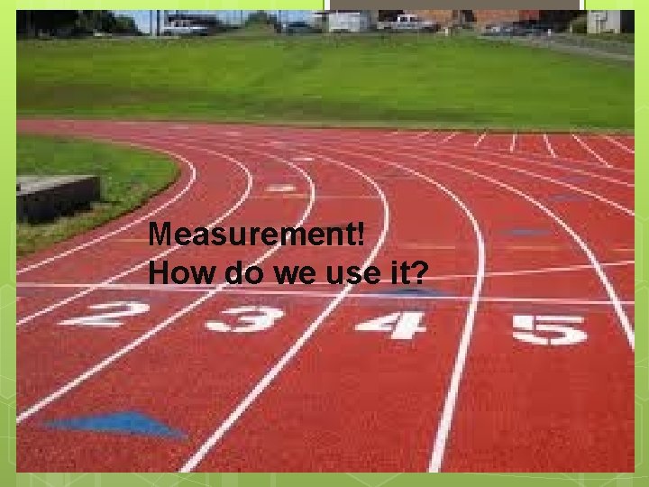 Measurement! How do we use it? 