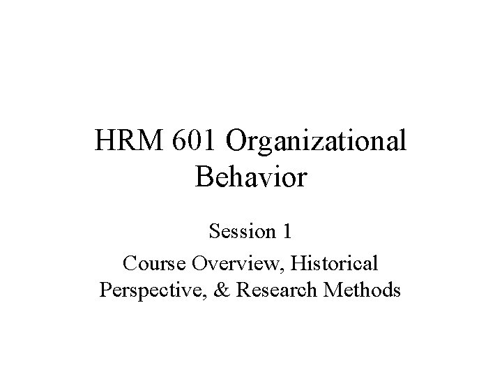 HRM 601 Organizational Behavior Session 1 Course Overview, Historical Perspective, & Research Methods 