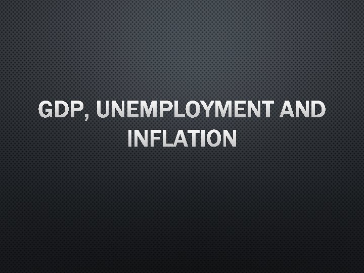 GDP, UNEMPLOYMENT AND INFLATION 