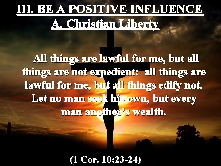 III. BE A POSITIVE INFLUENCE A. Christian Liberty All things are lawful for me,