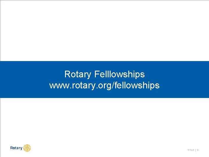 Rotary Felllowships www. rotary. org/fellowships TITLE | 2 