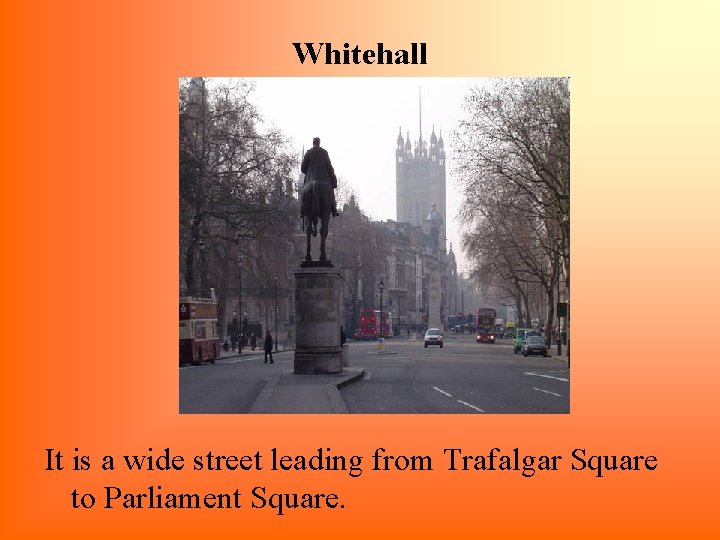 Whitehall It is a wide street leading from Trafalgar Square to Parliament Square. 