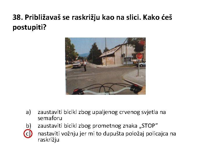 38. Približavaš se raskrižju kao na slici. Kako ćeš postupiti? a) zaustaviti bicikl zbog