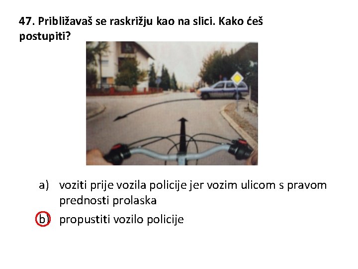 47. Približavaš se raskrižju kao na slici. Kako ćeš postupiti? a) voziti prije vozila