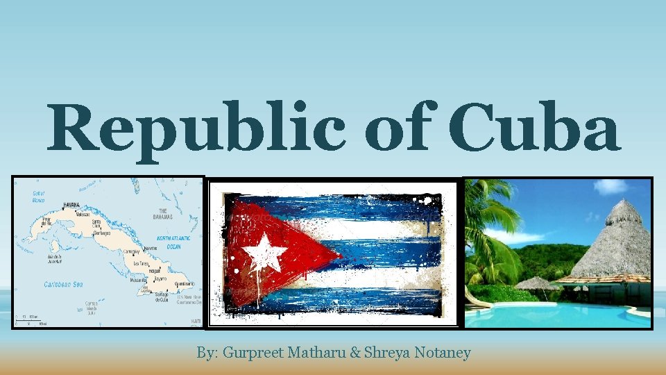 Republic of Cuba By: Gurpreet Matharu & Shreya Notaney 
