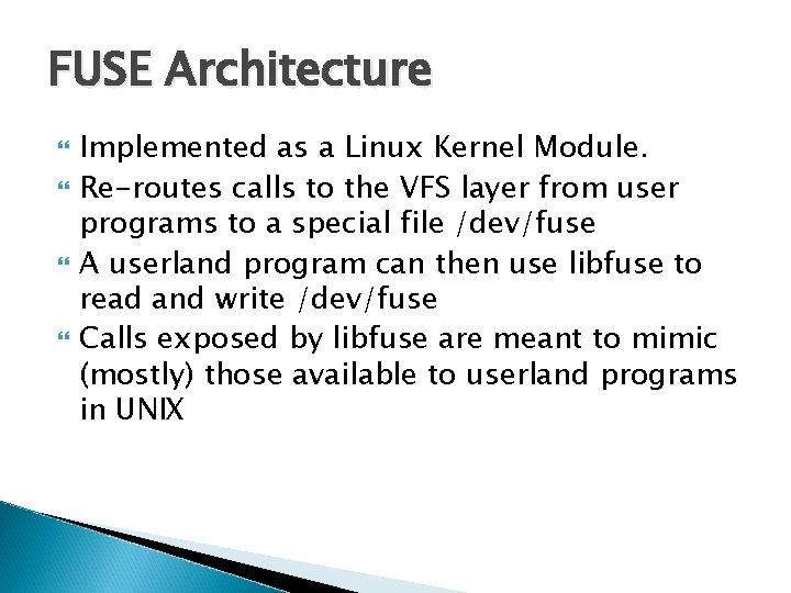 FUSE Architecture Implemented as a Linux Kernel Module. Re-routes calls to the VFS layer FUSE Architecture Implemented as a Linux Kernel Module. Re-routes calls to the VFS layer