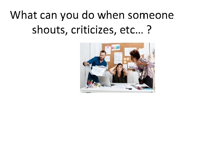 What can you do when someone shouts, criticizes, etc… ? 