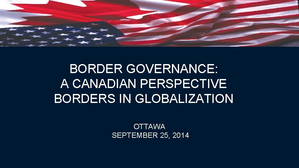 BORDER GOVERNANCE: A CANADIAN PERSPECTIVE BORDERS IN GLOBALIZATION OTTAWA SEPTEMBER 25, 2014 