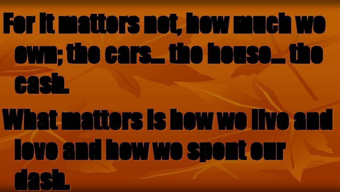 For it matters not, how much we own; the cars… the house… the cash.