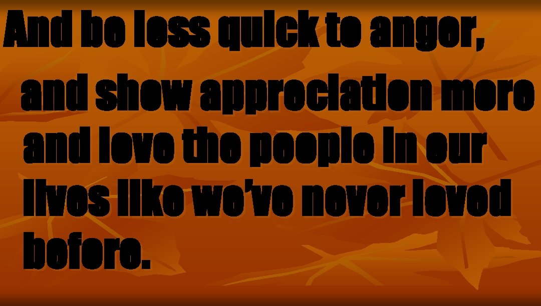 And be less quick to anger, and show appreciation more and love the people