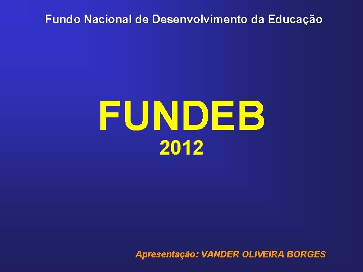 Fundo Nacional de Desenvolvimento da Educação FUNDEB 2012 Apresentação: VANDER OLIVEIRA BORGES 