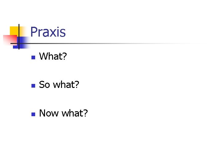 Praxis n What? n So what? n Now what? 