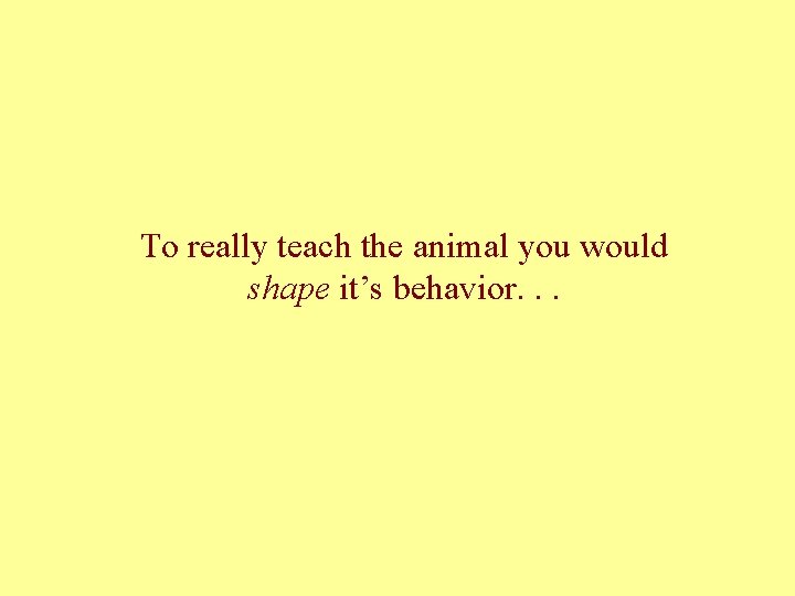 To really teach the animal you would shape it’s behavior. . . 