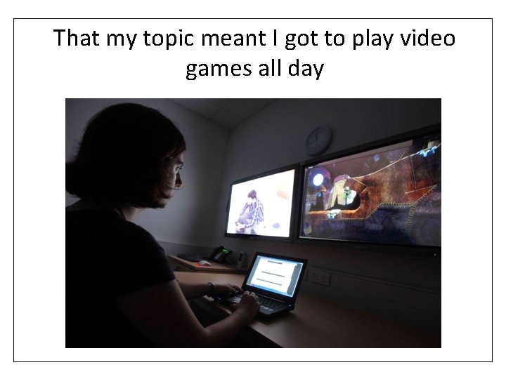 That my topic meant I got to play video games all day 