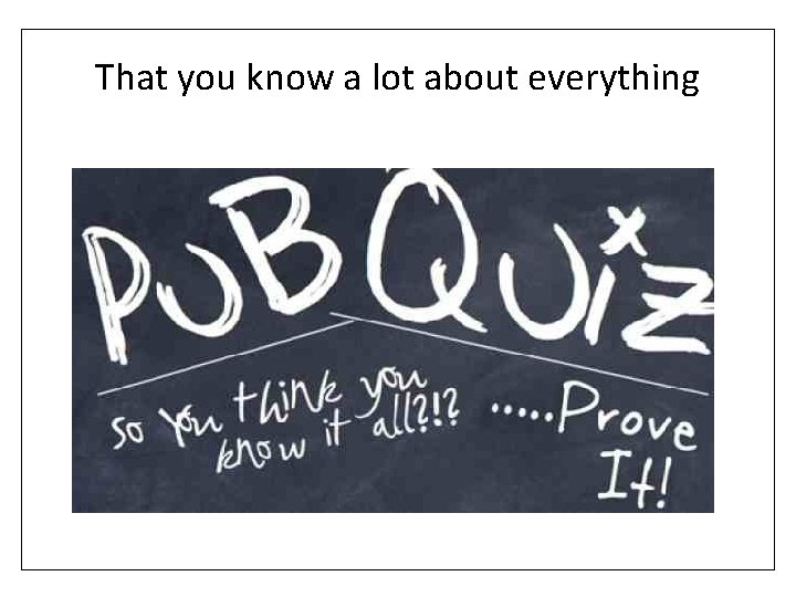 That you know a lot about everything 