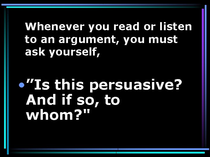 Whenever you read or listen to an argument, you must ask yourself, • ”Is