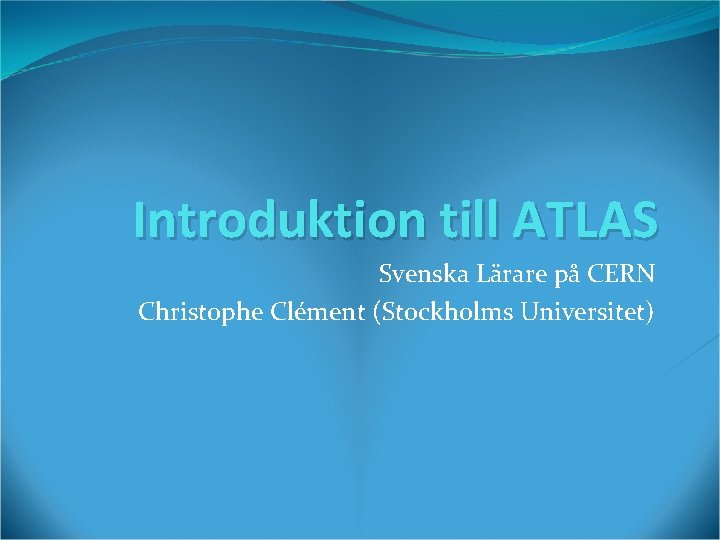 Introduktion till ATLAS Svenska Lärare på CERN Christophe Clément (Stockholms Universitet) 