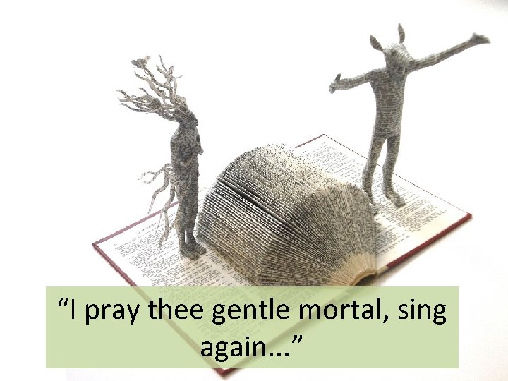 “I pray thee gentle mortal, sing again. . . ” 