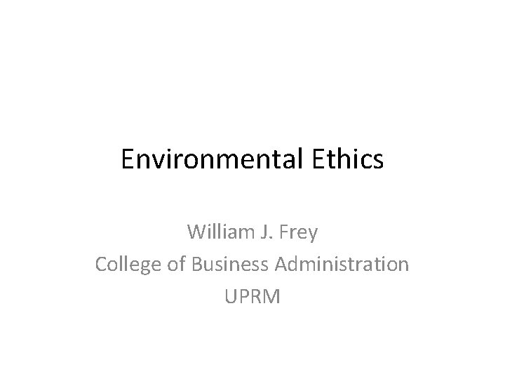 Environmental Ethics William J. Frey College of Business Administration UPRM 