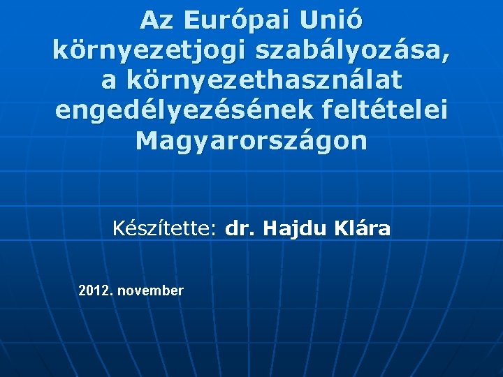 Az Európai Unió környezetjogi szabályozása, a környezethasználat engedélyezésének feltételei Magyarországon Készítette: dr. Hajdu Klára