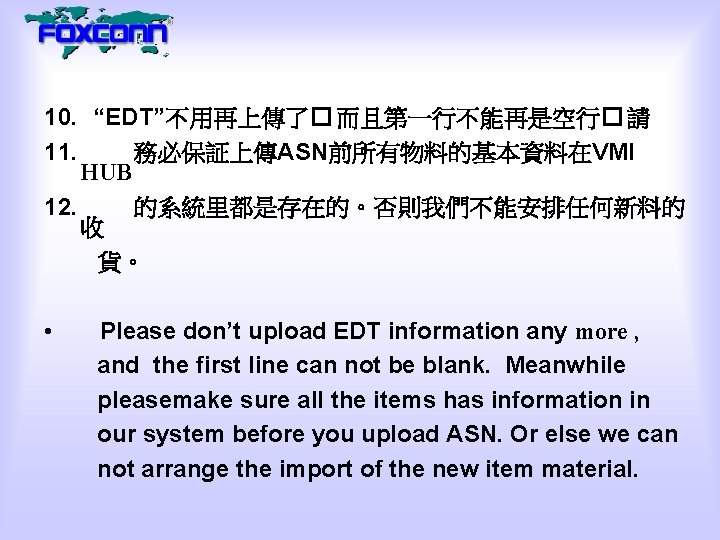 10. “EDT”不用再上傳了� 而且第一行不能再是空行� 請 11. 務必保証上傳ASN前所有物料的基本資料在VMI HUB 12. 的系統里都是存在的。否則我們不能安排任何新料的 收 貨。 • Please don’t
