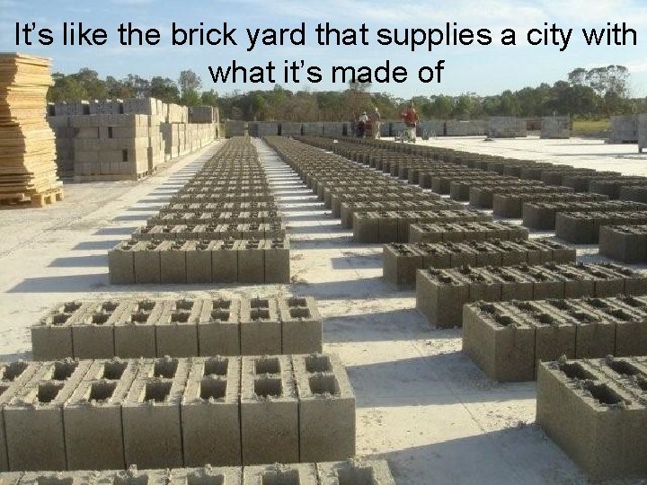 It’s like the brick yard that supplies a city with what it’s made of