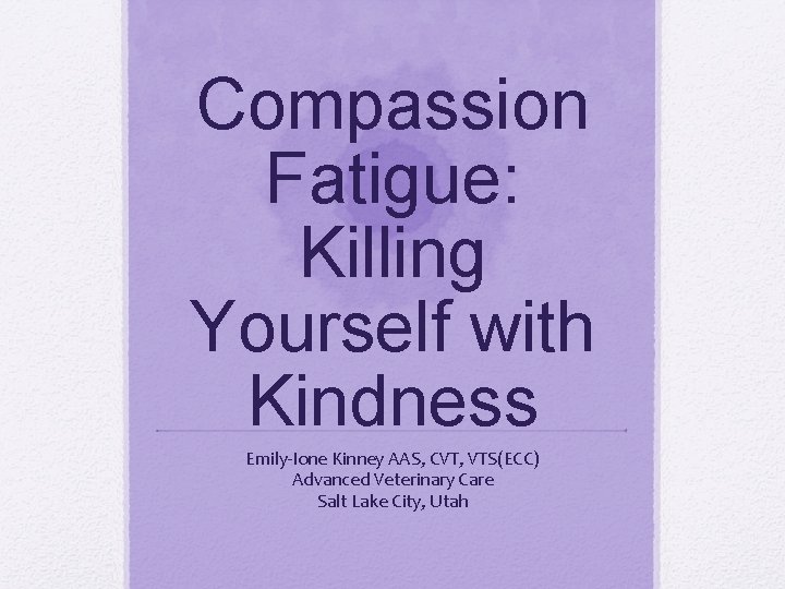Compassion Fatigue: Killing Yourself with Kindness Emily-Ione Kinney AAS, CVT, VTS(ECC) Advanced Veterinary Care