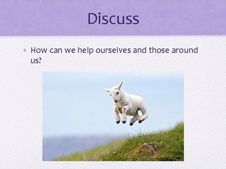 Discuss • How can we help ourselves and those around us? 