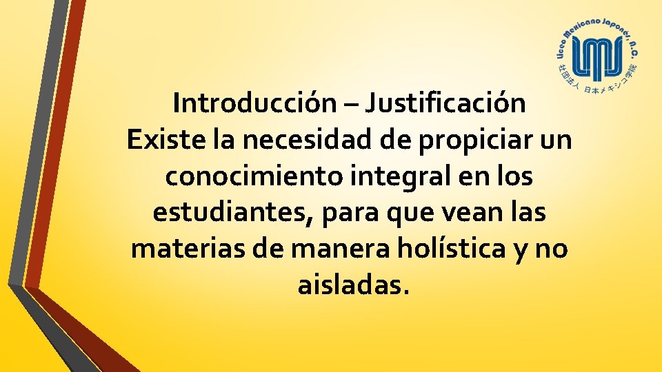 Introducción – Justificación Existe la necesidad de propiciar un conocimiento integral en los estudiantes,