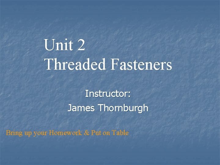 Unit 2 Threaded Fasteners Instructor: James Thornburgh Bring up your Homework & Put on