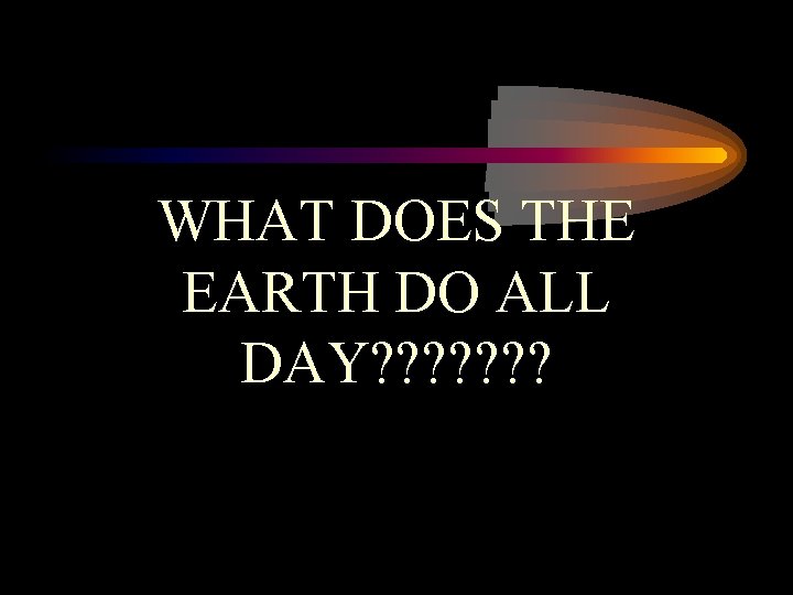 WHAT DOES THE EARTH DO ALL DAY? ? ? ? 