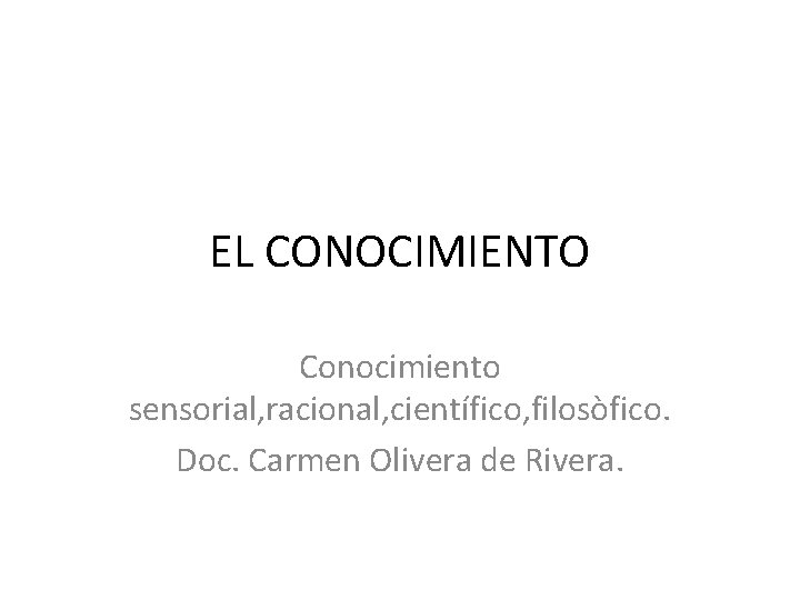 EL CONOCIMIENTO Conocimiento sensorial, racional, científico, filosòfico. Doc. Carmen Olivera de Rivera. 