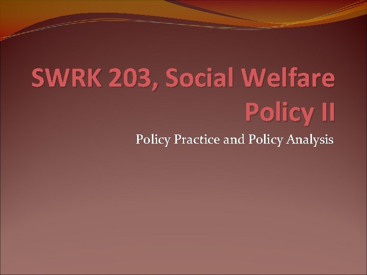 SWRK 203, Social Welfare Policy II Policy Practice and Policy Analysis 
