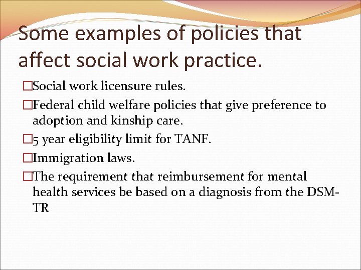 Some examples of policies that affect social work practice. �Social work licensure rules. �Federal