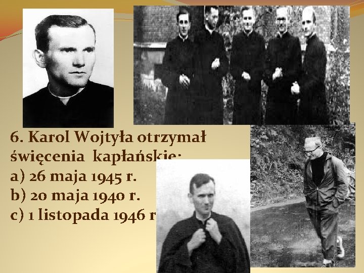 6. Karol Wojtyła otrzymał święcenia kapłańskie: a) 26 maja 1945 r. b) 20 maja