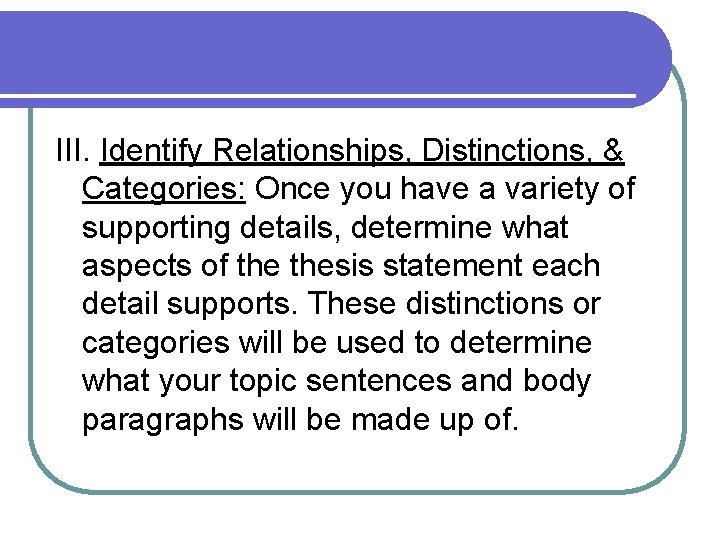 III. Identify Relationships, Distinctions, & Categories: Once you have a variety of supporting details,